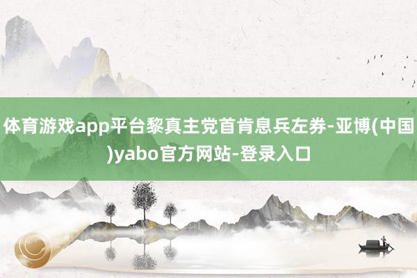 体育游戏app平台黎真主党首肯息兵左券-亚博(中国)yabo官方网站-登录入口