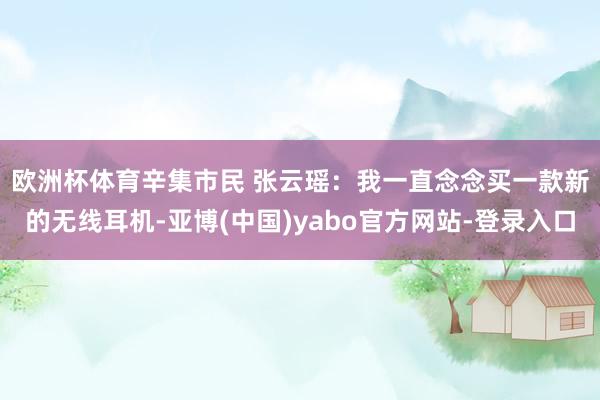 欧洲杯体育　　辛集市民 张云瑶：我一直念念买一款新的无线耳机-亚博(中国)yabo官方网站-登录入口
