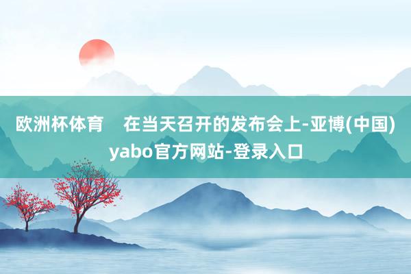 欧洲杯体育    在当天召开的发布会上-亚博(中国)yabo官方网站-登录入口