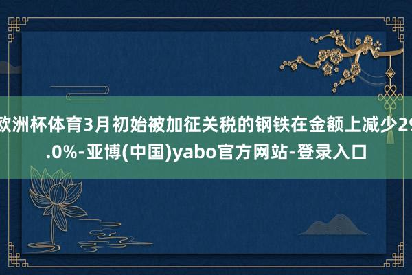 欧洲杯体育3月初始被加征关税的钢铁在金额上减少29.0%-亚博(中国)yabo官方网站-登录入口