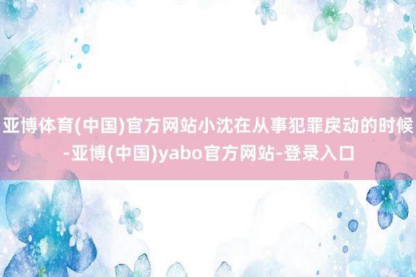 亚博体育(中国)官方网站小沈在从事犯罪戾动的时候-亚博(中国)yabo官方网站-登录入口