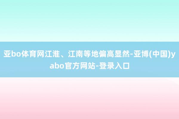 亚bo体育网江淮、江南等地偏高显然-亚博(中国)yabo官方网站-登录入口