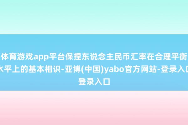 体育游戏app平台保捏东说念主民币汇率在合理平衡水平上的基本相识-亚博(中国)yabo官方网站-登录入口