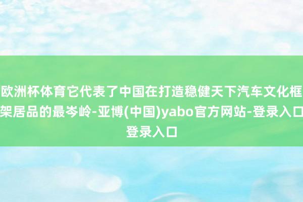 欧洲杯体育它代表了中国在打造稳健天下汽车文化框架居品的最岑岭-亚博(中国)yabo官方网站-登录入口
