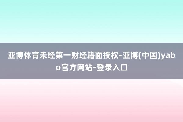 亚博体育未经第一财经籍面授权-亚博(中国)yabo官方网站-登录入口