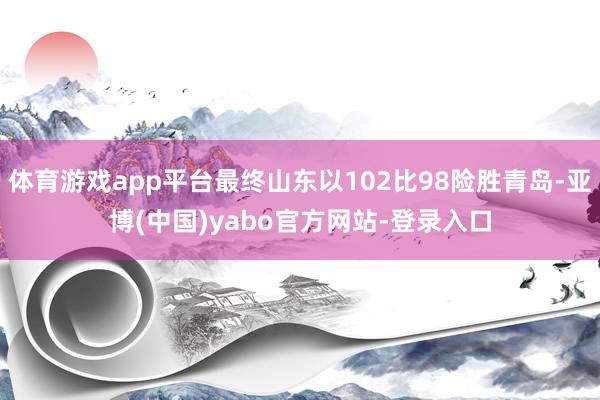 体育游戏app平台最终山东以102比98险胜青岛-亚博(中国)yabo官方网站-登录入口