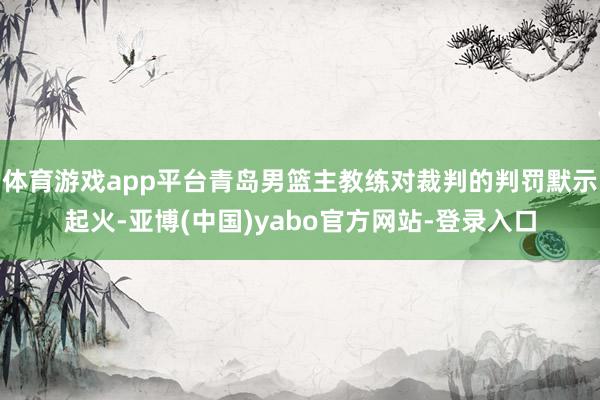体育游戏app平台青岛男篮主教练对裁判的判罚默示起火-亚博(中国)yabo官方网站-登录入口