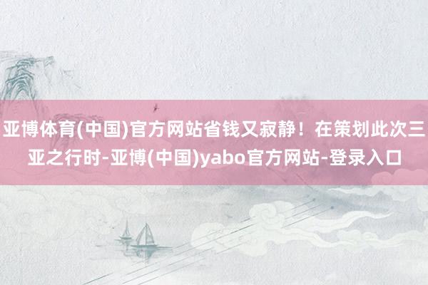 亚博体育(中国)官方网站省钱又寂静！在策划此次三亚之行时-亚博(中国)yabo官方网站-登录入口