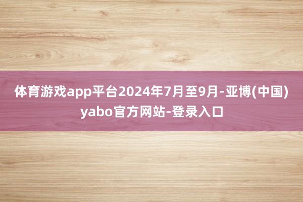 体育游戏app平台2024年7月至9月-亚博(中国)yabo官方网站-登录入口