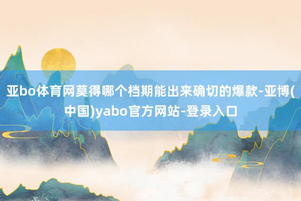 亚bo体育网莫得哪个档期能出来确切的爆款-亚博(中国)yabo官方网站-登录入口