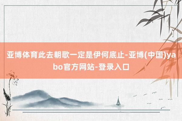 亚博体育此去朝歌一定是伊何底止-亚博(中国)yabo官方网站-登录入口