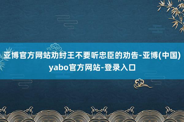 亚博官方网站劝纣王不要听忠臣的劝告-亚博(中国)yabo官方网站-登录入口