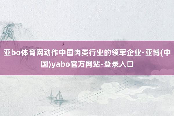 亚bo体育网动作中国肉类行业的领军企业-亚博(中国)yabo官方网站-登录入口