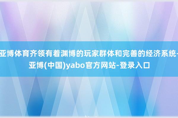 亚博体育齐领有着渊博的玩家群体和完善的经济系统-亚博(中国)yabo官方网站-登录入口