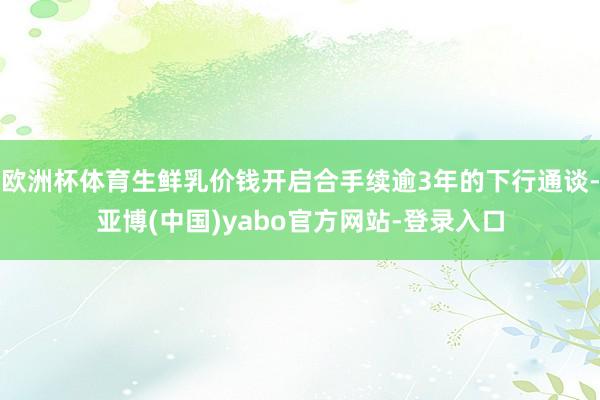 欧洲杯体育生鲜乳价钱开启合手续逾3年的下行通谈-亚博(中国)yabo官方网站-登录入口