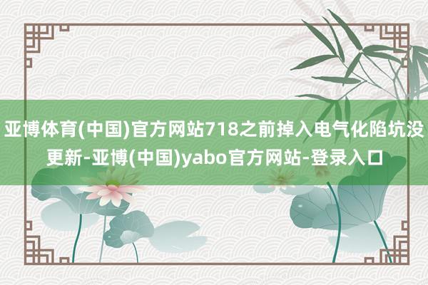 亚博体育(中国)官方网站718之前掉入电气化陷坑没更新-亚博(中国)yabo官方网站-登录入口