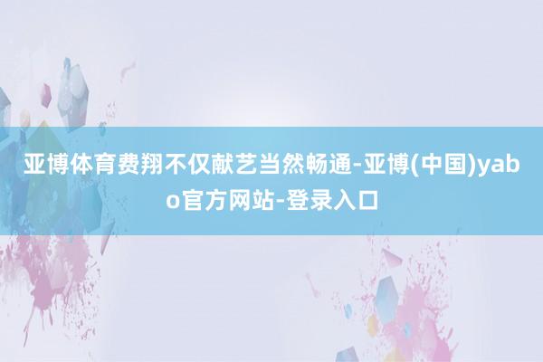 亚博体育费翔不仅献艺当然畅通-亚博(中国)yabo官方网站-登录入口