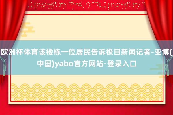 欧洲杯体育该楼栋一位居民告诉极目新闻记者-亚博(中国)yabo官方网站-登录入口