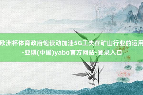 欧洲杯体育政府饱读动加速5G工夫在矿山行业的运用-亚博(中国)yabo官方网站-登录入口