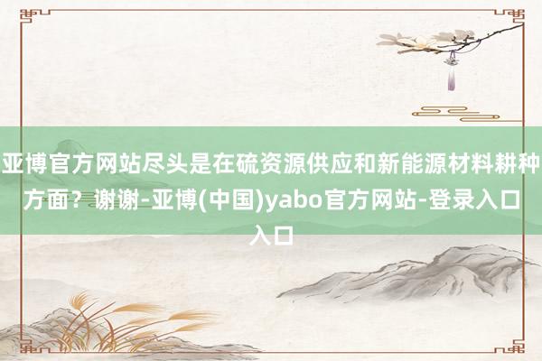 亚博官方网站尽头是在硫资源供应和新能源材料耕种方面？谢谢-亚博(中国)yabo官方网站-登录入口