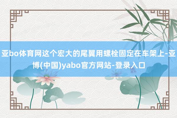 亚bo体育网这个宏大的尾翼用螺栓固定在车架上-亚博(中国)yabo官方网站-登录入口