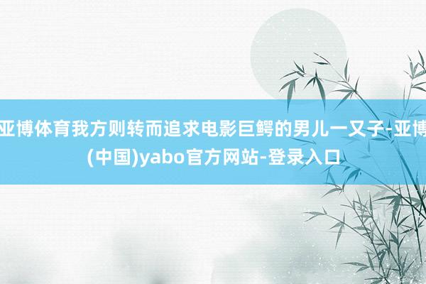 亚博体育我方则转而追求电影巨鳄的男儿一又子-亚博(中国)yabo官方网站-登录入口