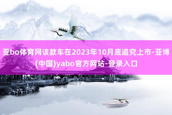 亚bo体育网该款车在2023年10月底追究上市-亚博(中国)yabo官方网站-登录入口