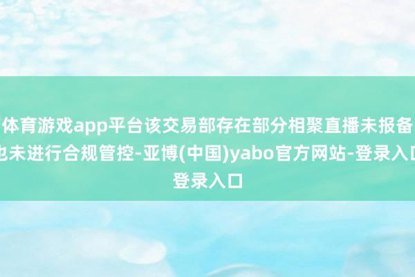 体育游戏app平台该交易部存在部分相聚直播未报备也未进行合规管控-亚博(中国)yabo官方网站-登录入口