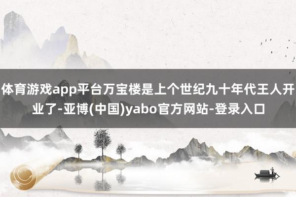 体育游戏app平台万宝楼是上个世纪九十年代王人开业了-亚博(中国)yabo官方网站-登录入口