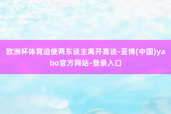 欧洲杯体育迫使两东谈主离开赛谈-亚博(中国)yabo官方网站-登录入口