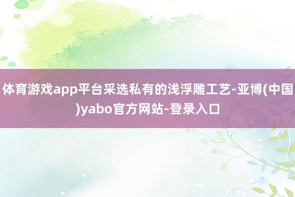 体育游戏app平台采选私有的浅浮雕工艺-亚博(中国)yabo官方网站-登录入口