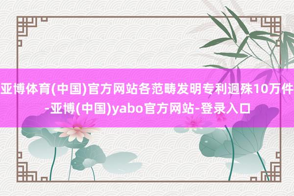 亚博体育(中国)官方网站各范畴发明专利迥殊10万件-亚博(中国)yabo官方网站-登录入口