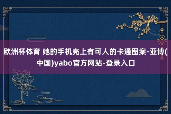 欧洲杯体育 她的手机壳上有可人的卡通图案-亚博(中国)yabo官方网站-登录入口