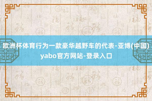 欧洲杯体育行为一款豪华越野车的代表-亚博(中国)yabo官方网站-登录入口