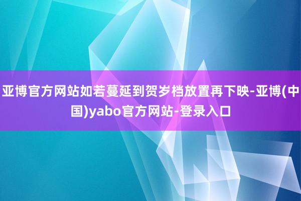 亚博官方网站如若蔓延到贺岁档放置再下映-亚博(中国)yabo官方网站-登录入口