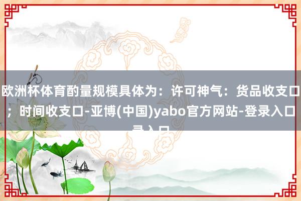 欧洲杯体育酌量规模具体为：许可神气：货品收支口；时间收支口-亚博(中国)yabo官方网站-登录入口