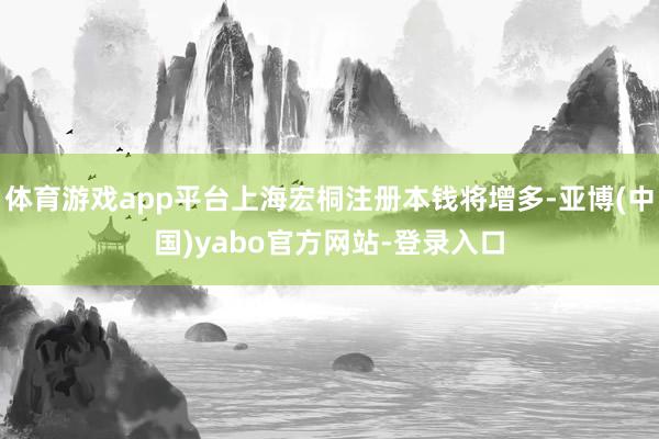 体育游戏app平台上海宏桐注册本钱将增多-亚博(中国)yabo官方网站-登录入口