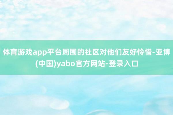 体育游戏app平台周围的社区对他们友好怜惜-亚博(中国)yabo官方网站-登录入口