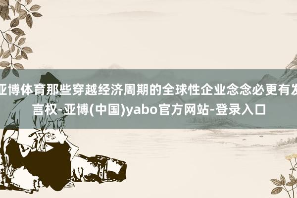 亚博体育那些穿越经济周期的全球性企业念念必更有发言权-亚博(中国)yabo官方网站-登录入口