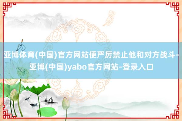 亚博体育(中国)官方网站便严厉禁止他和对方战斗-亚博(中国)yabo官方网站-登录入口