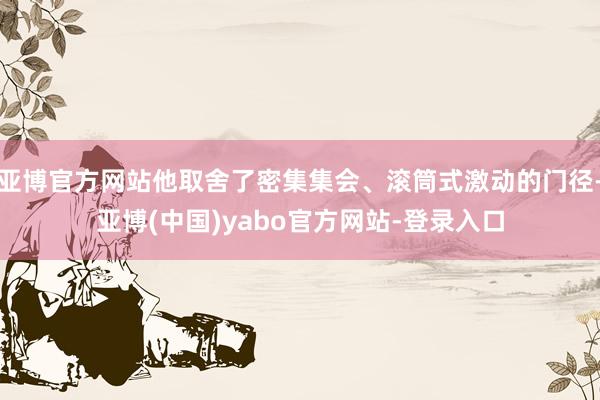 亚博官方网站他取舍了密集集会、滚筒式激动的门径-亚博(中国)yabo官方网站-登录入口