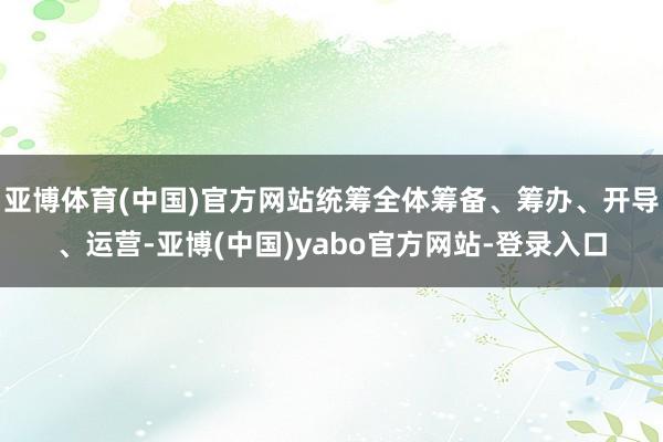 亚博体育(中国)官方网站统筹全体筹备、筹办、开导、运营-亚博(中国)yabo官方网站-登录入口