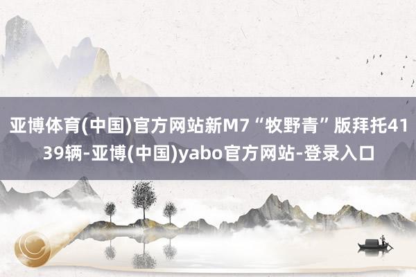 亚博体育(中国)官方网站新M7“牧野青”版拜托4139辆-亚博(中国)yabo官方网站-登录入口