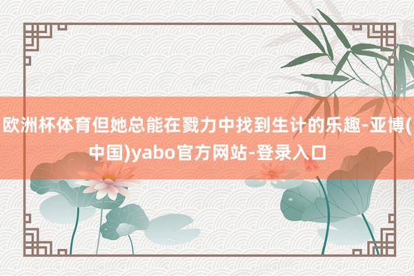 欧洲杯体育但她总能在戮力中找到生计的乐趣-亚博(中国)yabo官方网站-登录入口