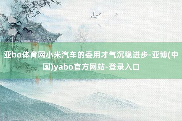 亚bo体育网小米汽车的委用才气沉稳进步-亚博(中国)yabo官方网站-登录入口