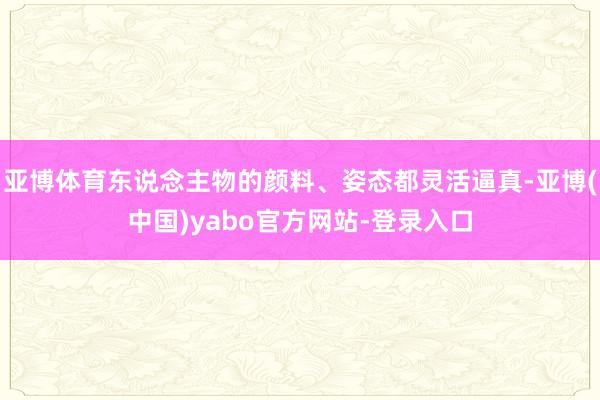 亚博体育东说念主物的颜料、姿态都灵活逼真-亚博(中国)yabo官方网站-登录入口