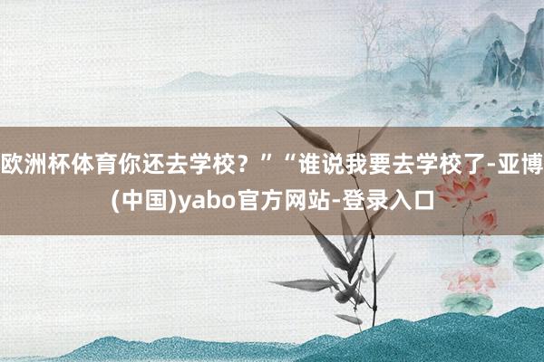 欧洲杯体育你还去学校？”“谁说我要去学校了-亚博(中国)yabo官方网站-登录入口