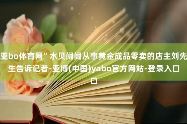 亚bo体育网”水贝阛阓从事黄金成品零卖的店主刘先生告诉记者-亚博(中国)yabo官方网站-登录入口