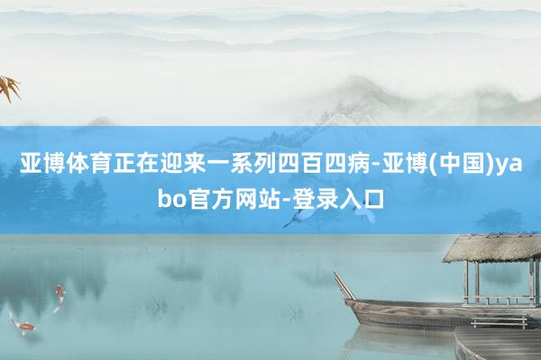 亚博体育正在迎来一系列四百四病-亚博(中国)yabo官方网站-登录入口
