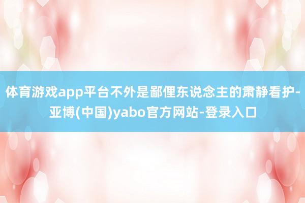 体育游戏app平台不外是鄙俚东说念主的肃静看护-亚博(中国)yabo官方网站-登录入口
